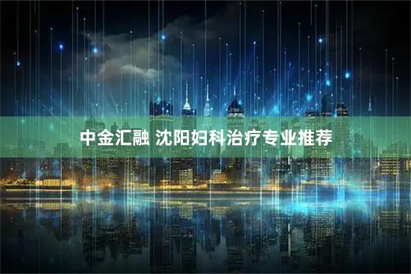 中金汇融 沈阳妇科治疗专业推荐