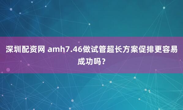 深圳配资网 amh7.46做试管超长方案促排更容易成功吗？