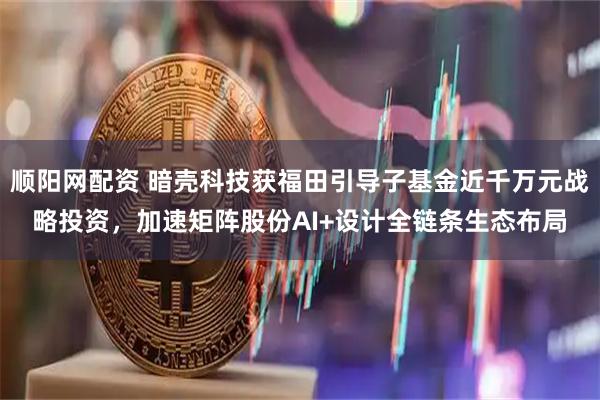 顺阳网配资 暗壳科技获福田引导子基金近千万元战略投资，加速矩阵股份AI+设计全链条生态布局