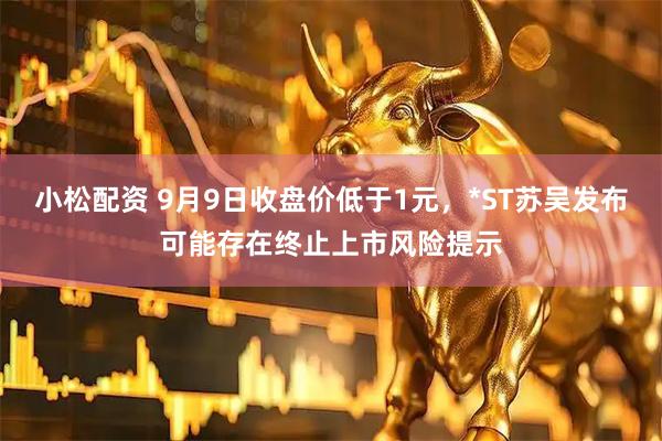 小松配资 9月9日收盘价低于1元，*ST苏吴发布可能存在终止上市风险提示