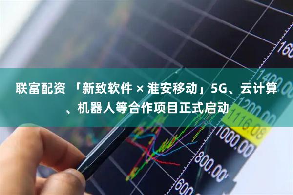 联富配资 「新致软件 × 淮安移动」5G、云计算、机器人等合作项目正式启动