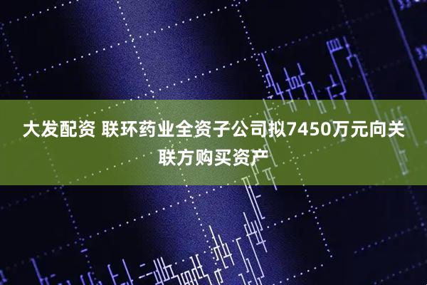 大发配资 联环药业全资子公司拟7450万元向关联方购买资产