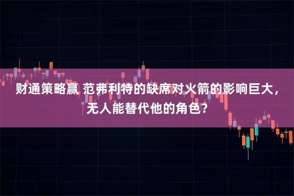 财通策略赢 范弗利特的缺席对火箭的影响巨大，无人能替代他的角色？