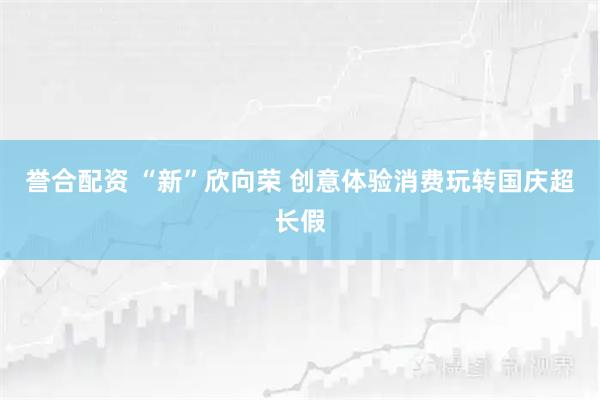 誉合配资 “新”欣向荣 创意体验消费玩转国庆超长假