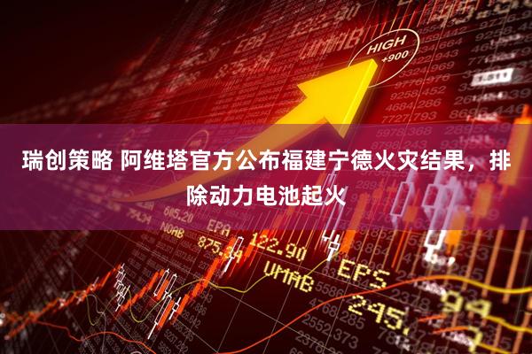 瑞创策略 阿维塔官方公布福建宁德火灾结果，排除动力电池起火