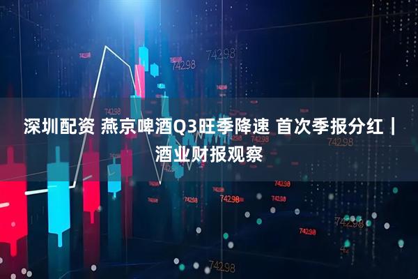 深圳配资 燕京啤酒Q3旺季降速 首次季报分红｜酒业财报观察