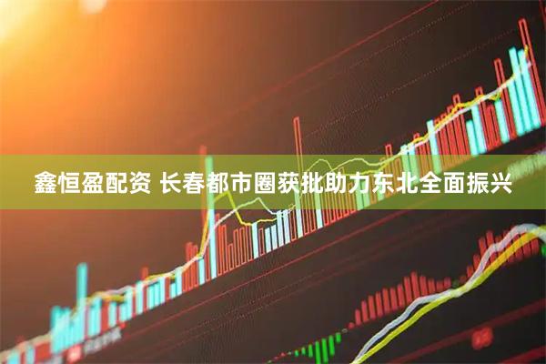 鑫恒盈配资 长春都市圈获批助力东北全面振兴