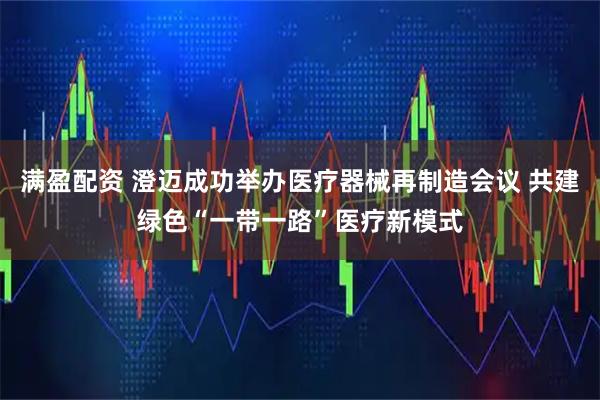 满盈配资 澄迈成功举办医疗器械再制造会议 共建绿色“一带一路”医疗新模式