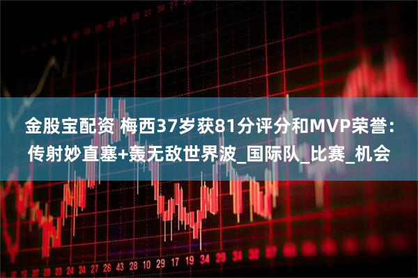 金股宝配资 梅西37岁获81分评分和MVP荣誉：传射妙直塞+轰无敌世界波_国际队_比赛_机会
