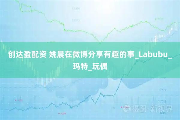 创达盈配资 姚晨在微博分享有趣的事_Labubu_玛特_玩偶