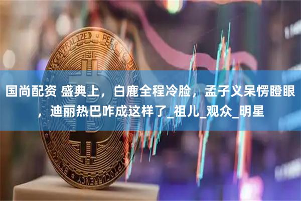 国尚配资 盛典上，白鹿全程冷脸，孟子义呆愣瞪眼，迪丽热巴咋成这样了_祖儿_观众_明星
