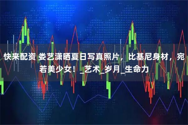 快来配资 娄艺潇晒夏日写真照片，比基尼身材，宛若美少女！_艺术_岁月_生命力