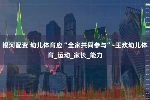 银河配资 幼儿体育应“全家共同参与”-王欢幼儿体育_运动_家长_能力