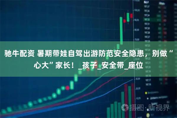 驰牛配资 暑期带娃自驾出游防范安全隐患，别做“心大”家长！_孩子_安全带_座位