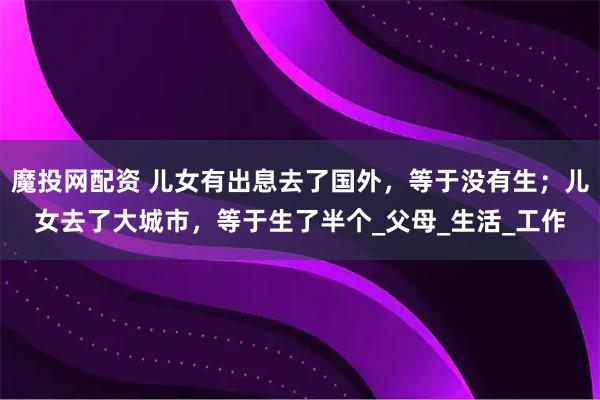 魔投网配资 儿女有出息去了国外，等于没有生；儿女去了大城市，等于生了半个_父母_生活_工作