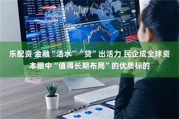 乐配资 金融“活水”“贷”出活力 民企成全球资本眼中“值得长期布局”的优质标的