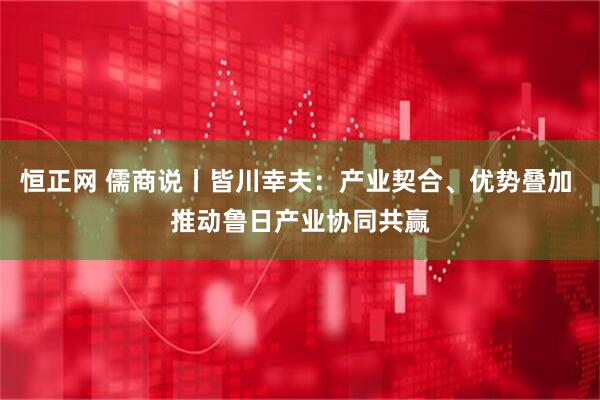 恒正网 儒商说丨皆川幸夫：产业契合、优势叠加 推动鲁日产业协同共赢