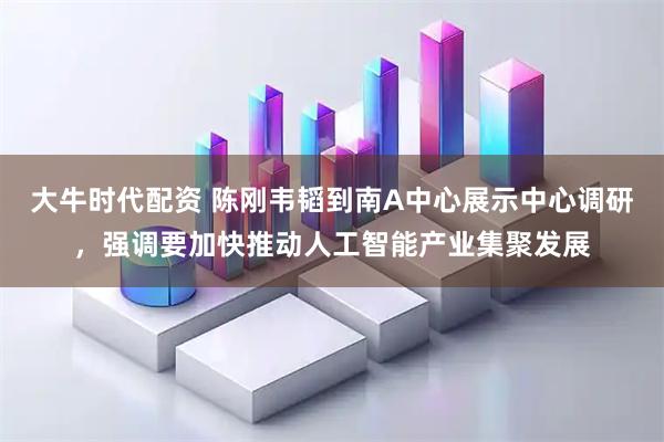 大牛时代配资 陈刚韦韬到南A中心展示中心调研，强调要加快推动人工智能产业集聚发展
