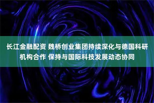 长江金融配资 魏桥创业集团持续深化与德国科研机构合作 保持与国际科技发展动态协同