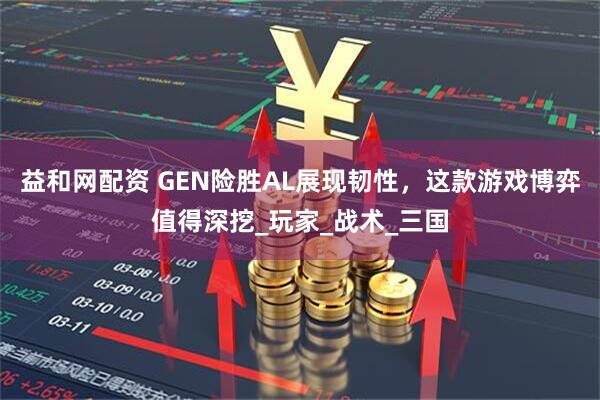 益和网配资 GEN险胜AL展现韧性，这款游戏博弈值得深挖_玩家_战术_三国