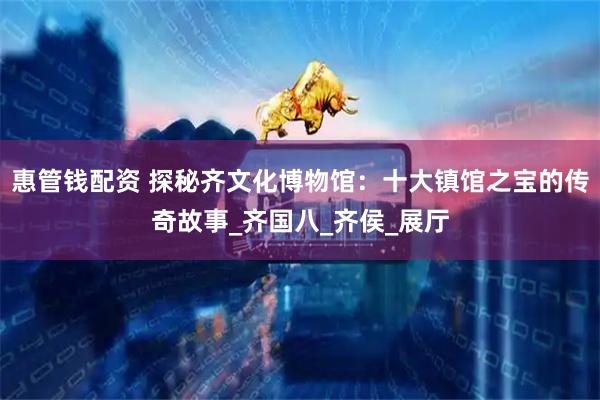 惠管钱配资 探秘齐文化博物馆：十大镇馆之宝的传奇故事_齐国八_齐侯_展厅