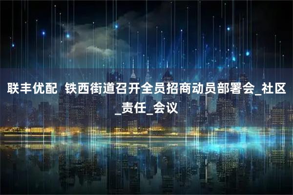 联丰优配  铁西街道召开全员招商动员部署会_社区_责任_会议