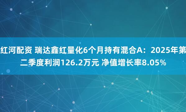 红河配资 瑞达鑫红量化6个月持有混合A：2025年第二季度利润126.2万元 净值增长率8.05%