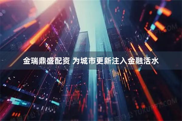 金瑞鼎盛配资 为城市更新注入金融活水