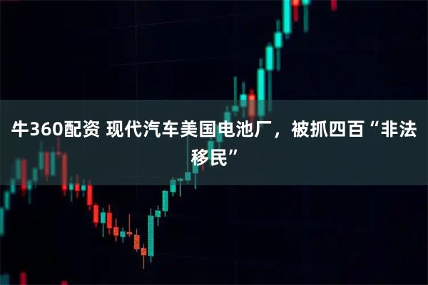 牛360配资 现代汽车美国电池厂，被抓四百“非法移民”