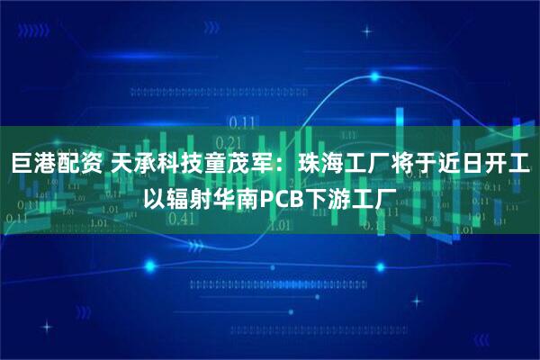巨港配资 天承科技童茂军：珠海工厂将于近日开工以辐射华南PCB下游工厂