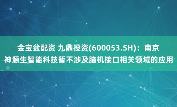 金宝盆配资 九鼎投资(600053.SH)：南京神源生智能科技暂不涉及脑机接口相关领域的应用