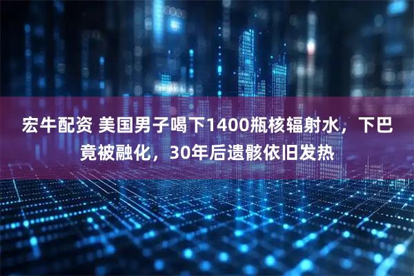宏牛配资 美国男子喝下1400瓶核辐射水，下巴竟被融化，30年后遗骸依旧发热
