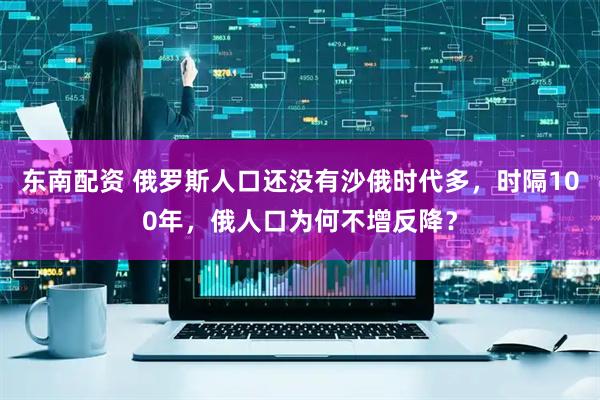 东南配资 俄罗斯人口还没有沙俄时代多，时隔100年，俄人口为何不增反降？