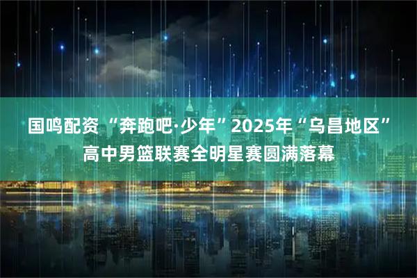 国鸣配资 “奔跑吧·少年”2025年“乌昌地区”高中男篮联赛全明星赛圆满落幕