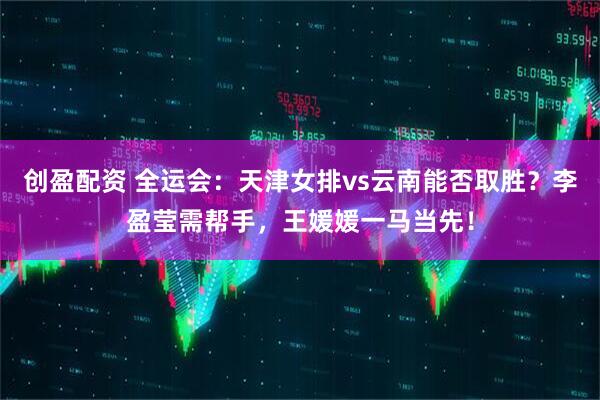 创盈配资 全运会：天津女排vs云南能否取胜？李盈莹需帮手，王媛媛一马当先！