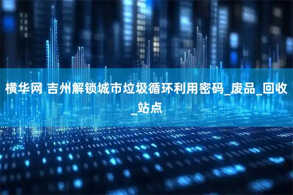 横华网 吉州解锁城市垃圾循环利用密码_废品_回收_站点