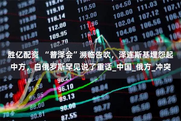 胜亿配资  “普泽会”濒临告吹，泽连斯基埋怨起中方，白俄罗斯罕见说了重话_中国_俄方_冲突