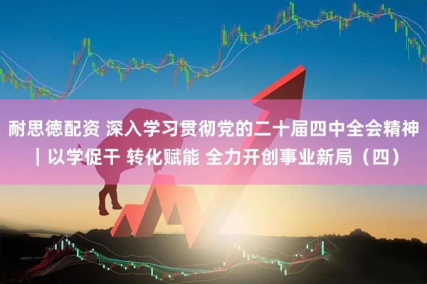 耐思徳配资 深入学习贯彻党的二十届四中全会精神｜以学促干 转化赋能 全力开创事业新局（四）
