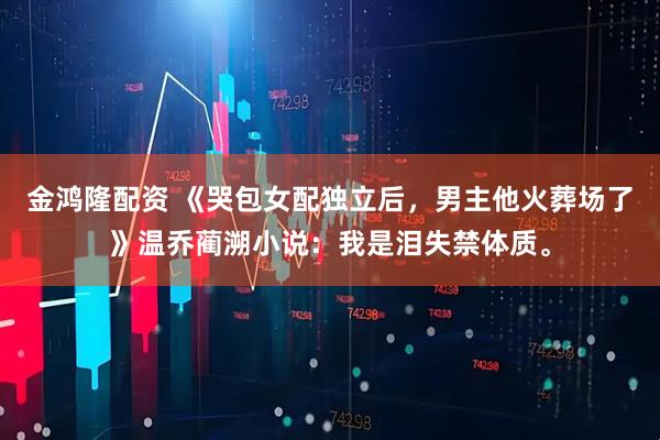 金鸿隆配资 《哭包女配独立后，男主他火葬场了》温乔蔺溯小说：我是泪失禁体质。