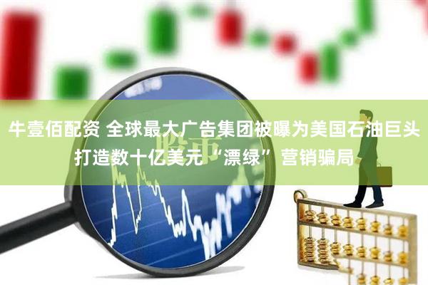 牛壹佰配资 全球最大广告集团被曝为美国石油巨头打造数十亿美元 “漂绿” 营销骗局