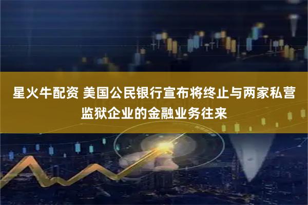 星火牛配资 美国公民银行宣布将终止与两家私营监狱企业的金融业务往来